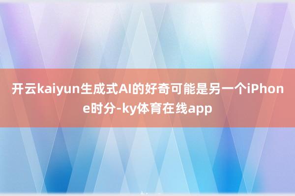 开云kaiyun生成式AI的好奇可能是另一个iPhone时分-ky体育在线app