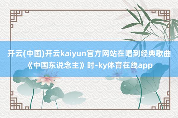 开云(中国)开云kaiyun官方网站在唱到经典歌曲《中国东说念主》时-ky体育在线app