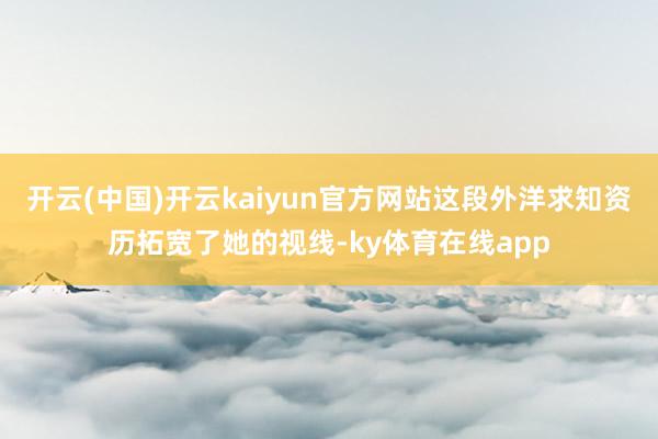 开云(中国)开云kaiyun官方网站这段外洋求知资历拓宽了她的视线-ky体育在线app