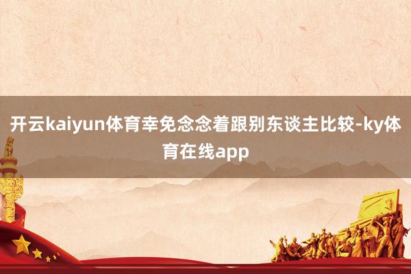 开云kaiyun体育幸免念念着跟别东谈主比较-ky体育在线app