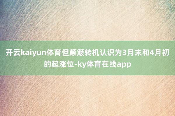 开云kaiyun体育但颠簸转机认识为3月末和4月初的起涨位-ky体育在线app