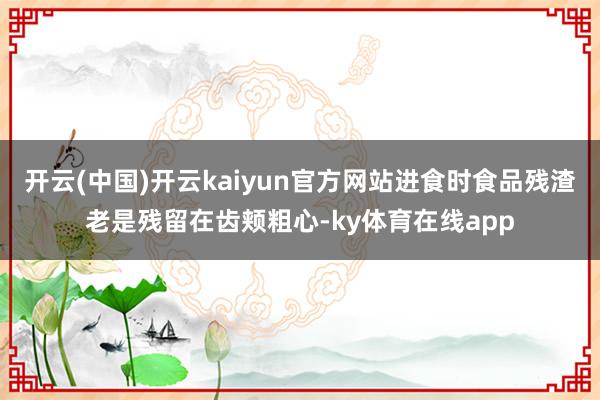 开云(中国)开云kaiyun官方网站进食时食品残渣老是残留在齿颊粗心-ky体育在线app