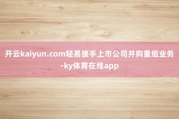 开云kaiyun.com轻易援手上市公司并购重组业务-ky体育在线app