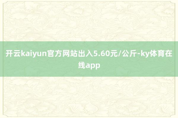 开云kaiyun官方网站出入5.60元/公斤-ky体育在线app