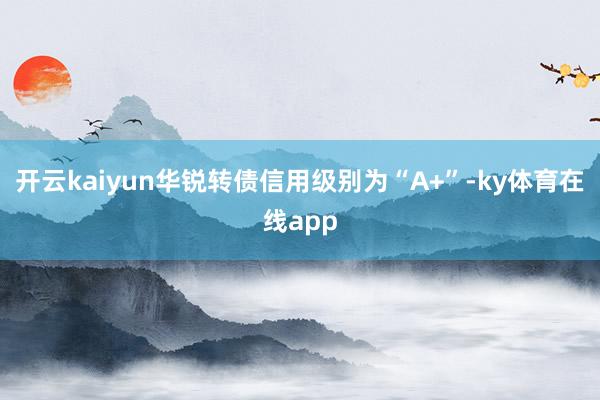 开云kaiyun华锐转债信用级别为“A+”-ky体育在线app