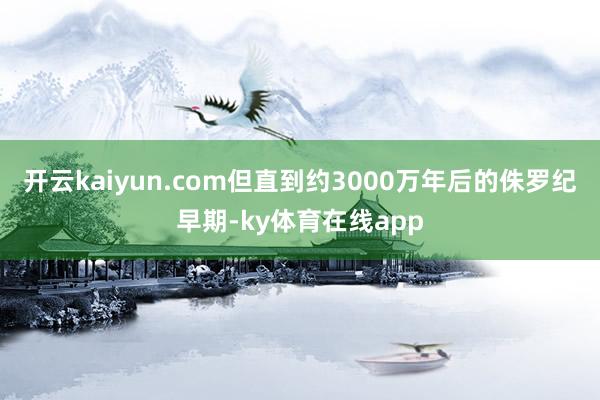 开云kaiyun.com但直到约3000万年后的侏罗纪早期-ky体育在线app