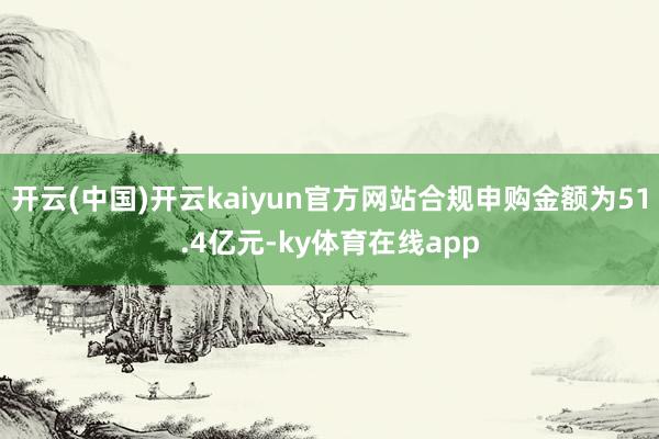 开云(中国)开云kaiyun官方网站合规申购金额为51.4亿元-ky体育在线app