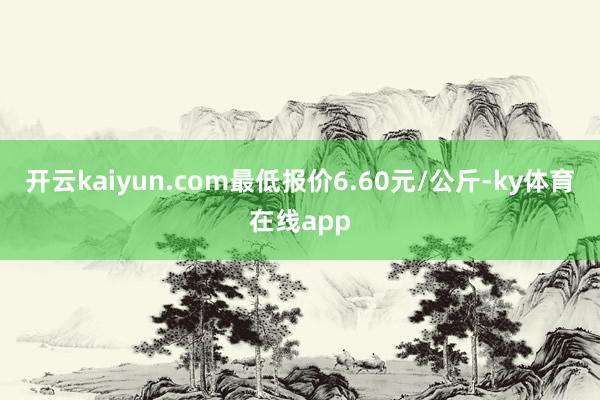 开云kaiyun.com最低报价6.60元/公斤-ky体育在线app