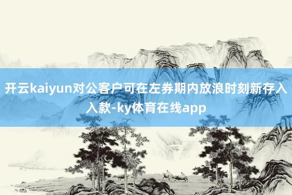 开云kaiyun对公客户可在左券期内放浪时刻新存入入款-ky体育在线app