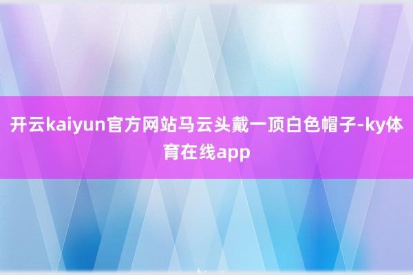 开云kaiyun官方网站马云头戴一顶白色帽子-ky体育在线app