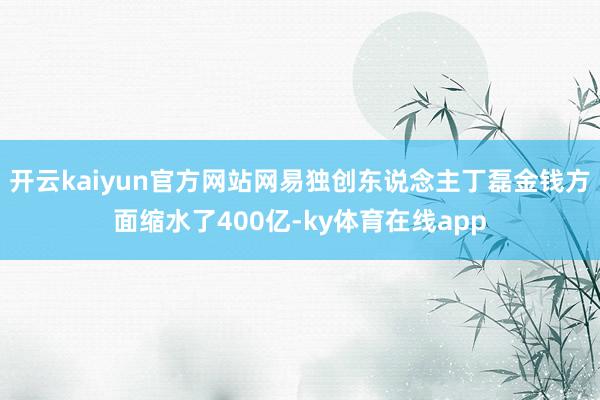 开云kaiyun官方网站网易独创东说念主丁磊金钱方面缩水了400亿-ky体育在线app