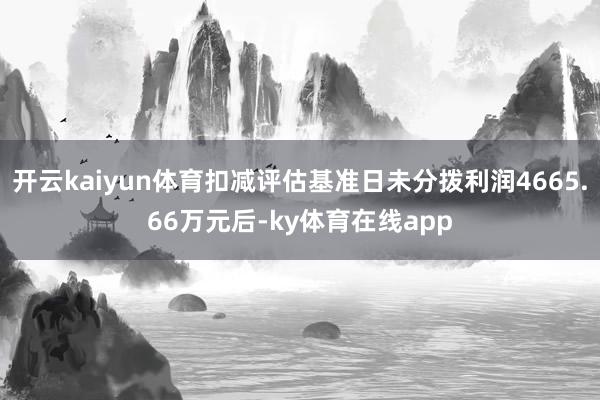 开云kaiyun体育扣减评估基准日未分拨利润4665.66万元后-ky体育在线app