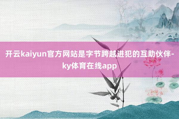 开云kaiyun官方网站是字节跨越进犯的互助伙伴-ky体育在线app