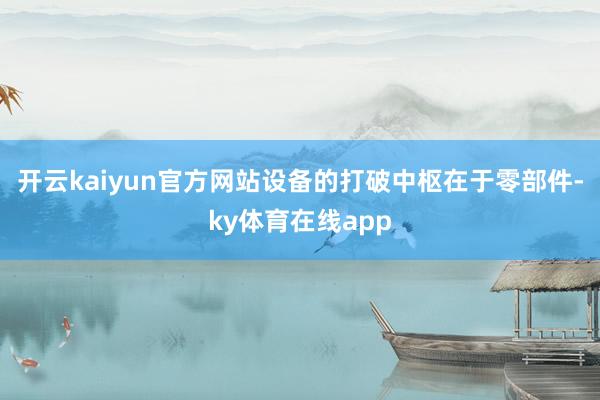 开云kaiyun官方网站设备的打破中枢在于零部件-ky体育在线app