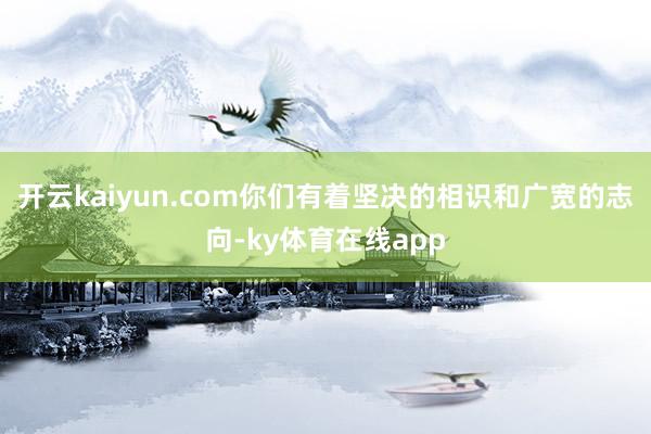 开云kaiyun.com你们有着坚决的相识和广宽的志向-ky体育在线app