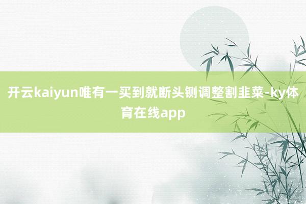 开云kaiyun唯有一买到就断头铡调整割韭菜-ky体育在线app