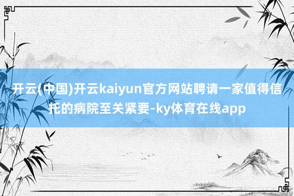 开云(中国)开云kaiyun官方网站聘请一家值得信托的病院至关紧要-ky体育在线app