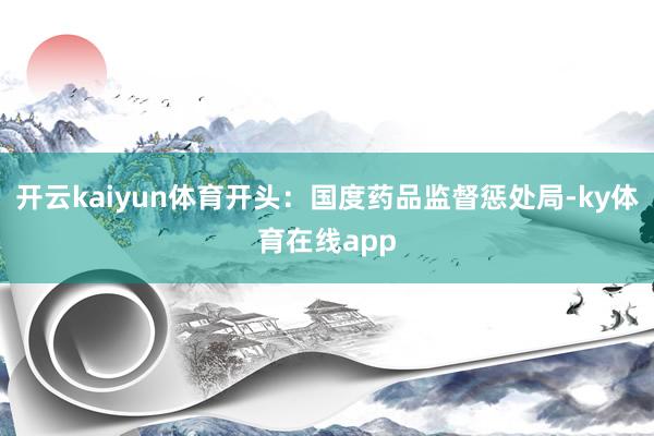 开云kaiyun体育开头：国度药品监督惩处局-ky体育在线app