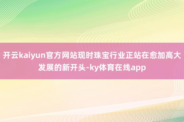 开云kaiyun官方网站现时珠宝行业正站在愈加高大发展的新开头-ky体育在线app