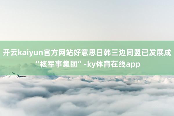 开云kaiyun官方网站好意思日韩三边同盟已发展成“核军事集团”-ky体育在线app