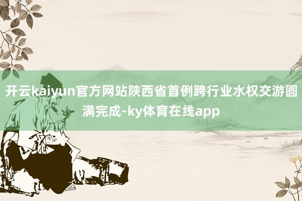 开云kaiyun官方网站陕西省首例跨行业水权交游圆满完成-ky体育在线app