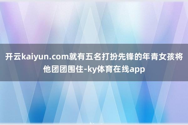 开云kaiyun.com就有五名打扮先锋的年青女孩将他团团围住-ky体育在线app