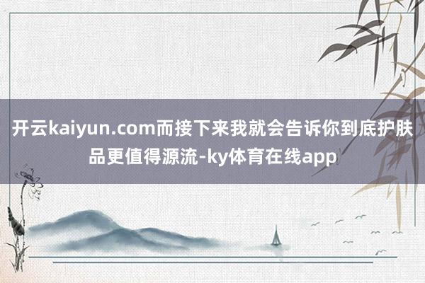 开云kaiyun.com而接下来我就会告诉你到底护肤品更值得源流-ky体育在线app