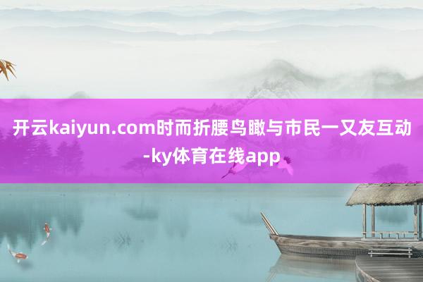 开云kaiyun.com时而折腰鸟瞰与市民一又友互动-ky体育在线app