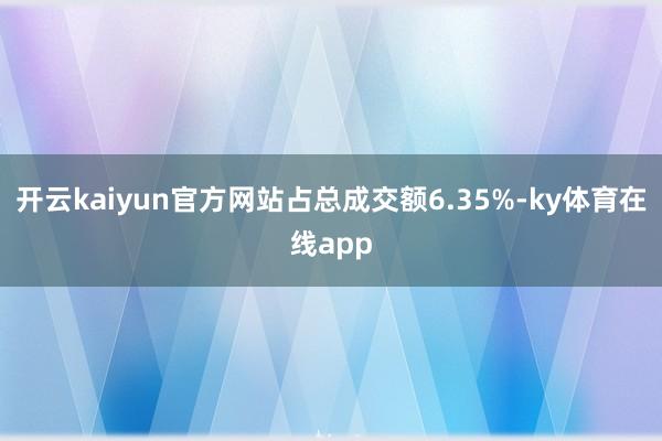 开云kaiyun官方网站占总成交额6.35%-ky体育在线app