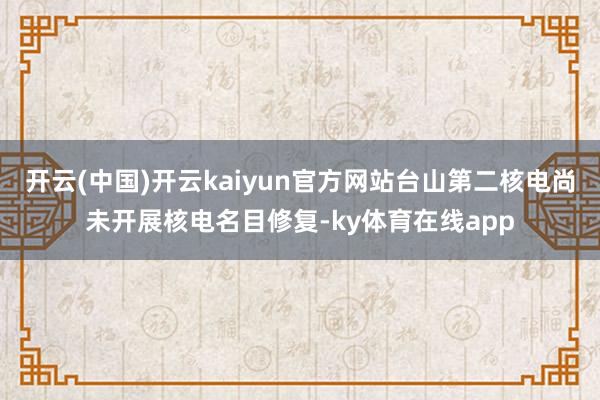 开云(中国)开云kaiyun官方网站台山第二核电尚未开展核电名目修复-ky体育在线app