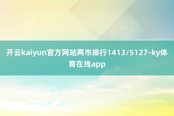 开云kaiyun官方网站两市排行1413/5127-ky体育在线app