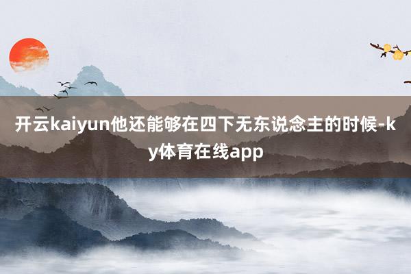 开云kaiyun他还能够在四下无东说念主的时候-ky体育在线app