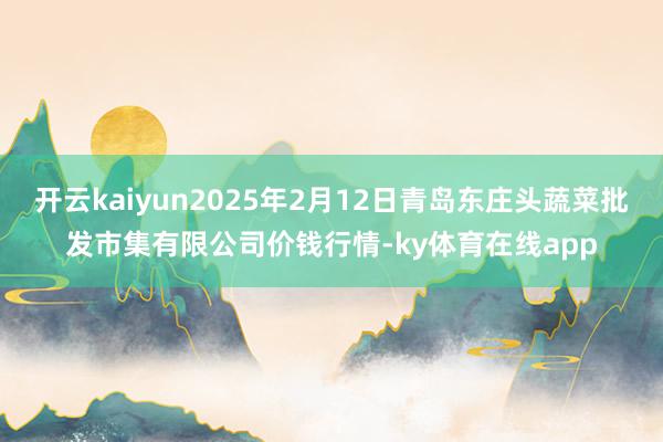 开云kaiyun2025年2月12日青岛东庄头蔬菜批发市集有限公司价钱行情-ky体育在线app