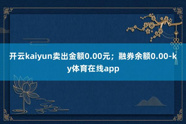 开云kaiyun卖出金额0.00元；融券余额0.00-ky体育在线app