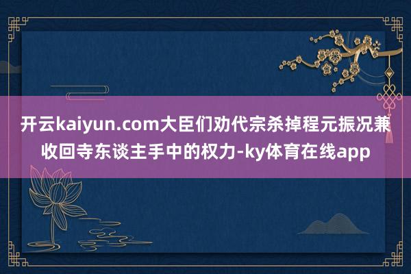 开云kaiyun.com大臣们劝代宗杀掉程元振况兼收回寺东谈主手中的权力-ky体育在线app