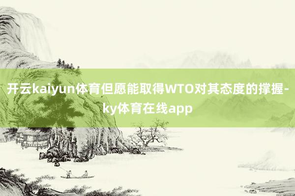 开云kaiyun体育但愿能取得WTO对其态度的撑握-ky体育在线app