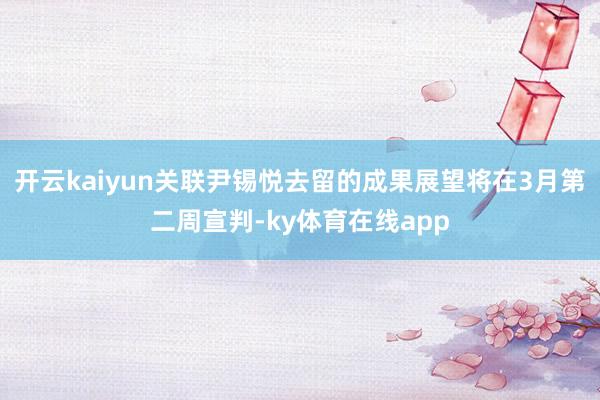 开云kaiyun关联尹锡悦去留的成果展望将在3月第二周宣判-ky体育在线app