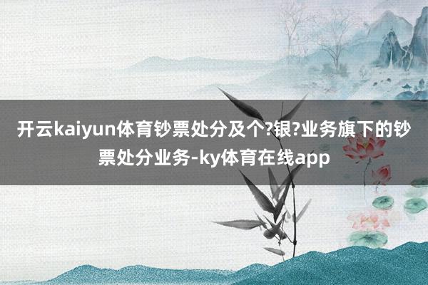 开云kaiyun体育钞票处分及个?银?业务旗下的钞票处分业务-ky体育在线app