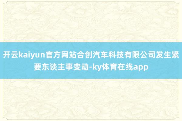 开云kaiyun官方网站合创汽车科技有限公司发生紧要东谈主事变动-ky体育在线app