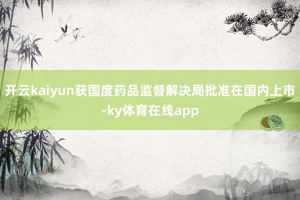 开云kaiyun获国度药品监督解决局批准在国内上市-ky体育在线app