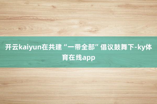 开云kaiyun在共建“一带全部”倡议鼓舞下-ky体育在线app