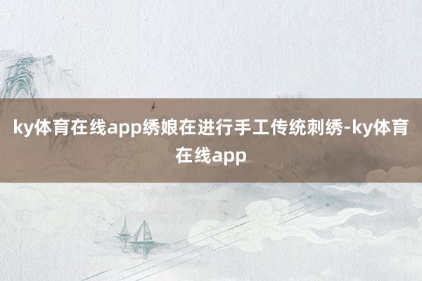 ky体育在线app绣娘在进行手工传统刺绣-ky体育在线app