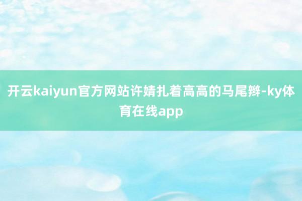 开云kaiyun官方网站许婧扎着高高的马尾辫-ky体育在线app