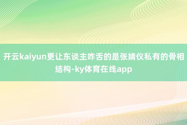 开云kaiyun更让东谈主咋舌的是张婧仪私有的骨相结构-ky体育在线app
