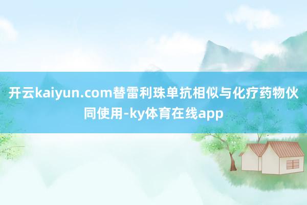 开云kaiyun.com替雷利珠单抗相似与化疗药物伙同使用-ky体育在线app