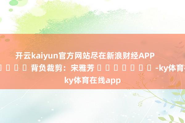 开云kaiyun官方网站尽在新浪财经APP            						背负裁剪：宋雅芳 							-ky体育在线app