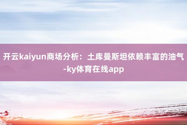 开云kaiyun商场分析：土库曼斯坦依赖丰富的油气-ky体育在线app