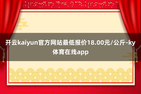 开云kaiyun官方网站最低报价18.00元/公斤-ky体育在线app