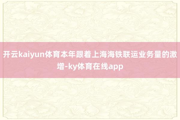 开云kaiyun体育本年跟着上海海铁联运业务量的激增-ky体育在线app