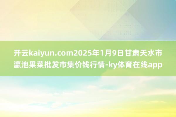 开云kaiyun.com2025年1月9日甘肃天水市瀛池果菜批发市集价钱行情-ky体育在线app